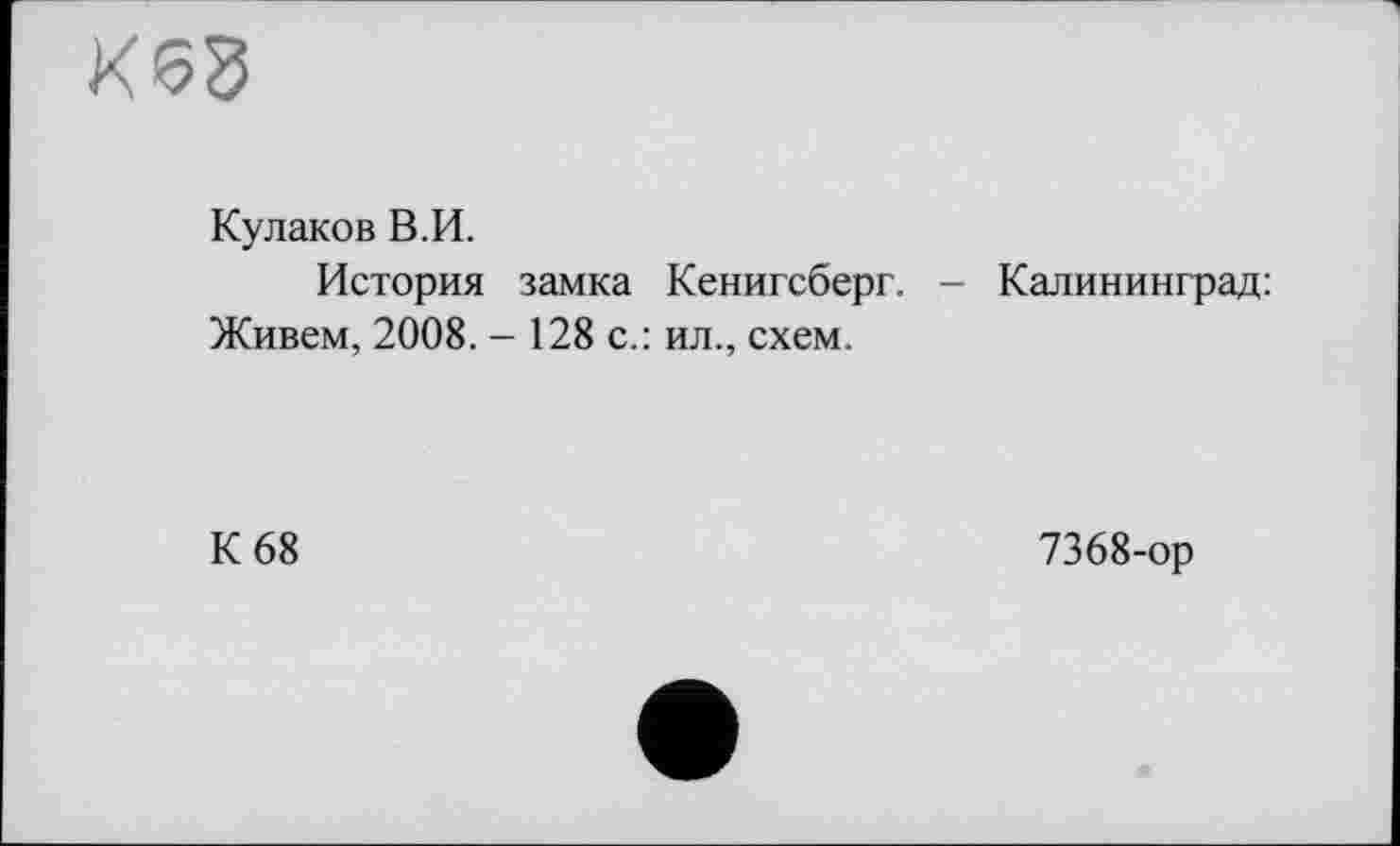 ﻿К68
Кулаков В.И.
История замка Кенигсберг. - Калининград: Живем, 2008. - 128 с.: ил., схем.
К 68
7368-ор